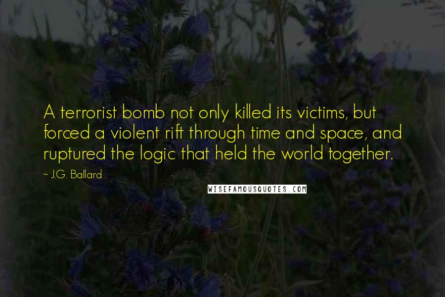 J.G. Ballard Quotes: A terrorist bomb not only killed its victims, but forced a violent rift through time and space, and ruptured the logic that held the world together.