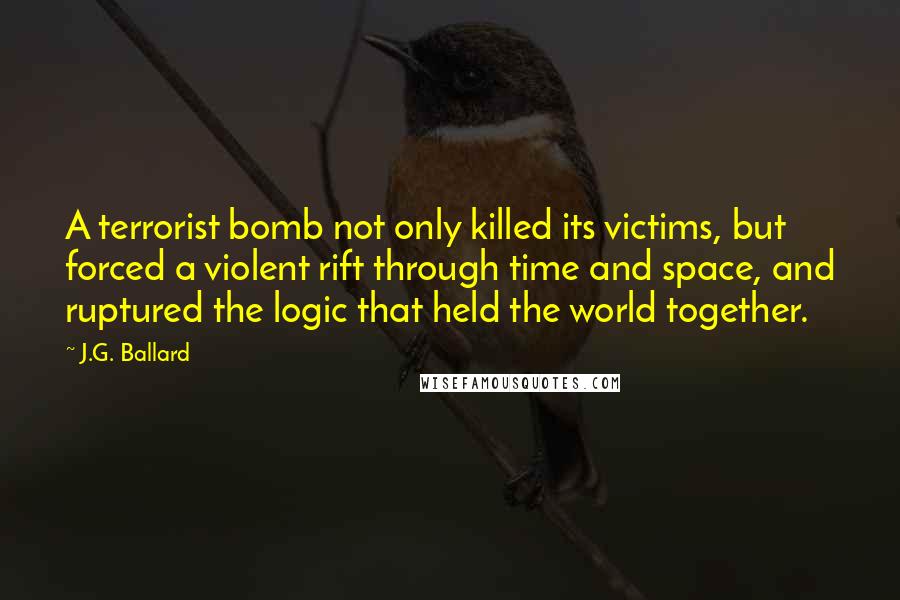 J.G. Ballard Quotes: A terrorist bomb not only killed its victims, but forced a violent rift through time and space, and ruptured the logic that held the world together.