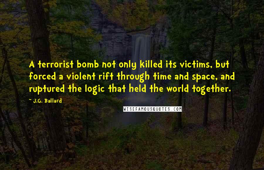 J.G. Ballard Quotes: A terrorist bomb not only killed its victims, but forced a violent rift through time and space, and ruptured the logic that held the world together.