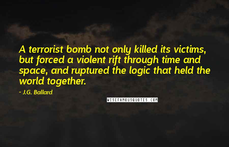 J.G. Ballard Quotes: A terrorist bomb not only killed its victims, but forced a violent rift through time and space, and ruptured the logic that held the world together.