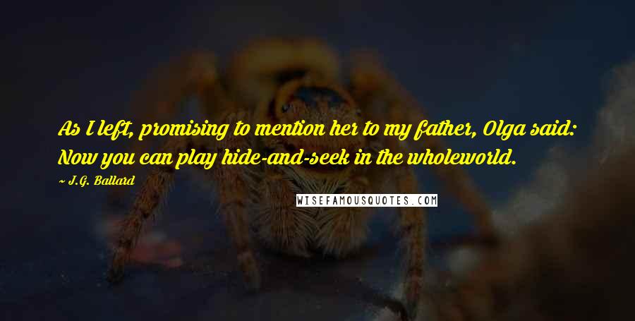 J.G. Ballard Quotes: As I left, promising to mention her to my father, Olga said: Now you can play hide-and-seek in the wholeworld.