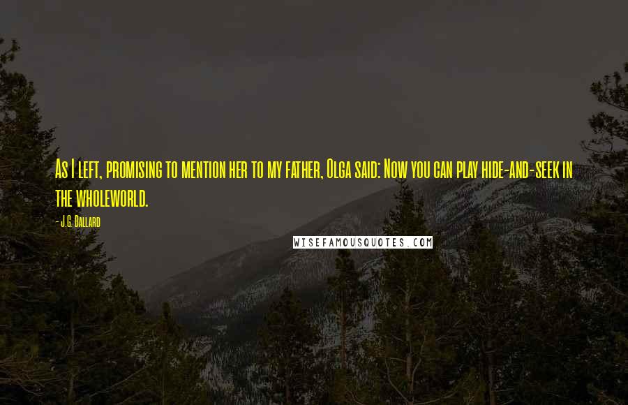 J.G. Ballard Quotes: As I left, promising to mention her to my father, Olga said: Now you can play hide-and-seek in the wholeworld.