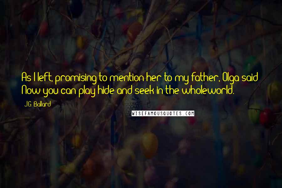 J.G. Ballard Quotes: As I left, promising to mention her to my father, Olga said: Now you can play hide-and-seek in the wholeworld.