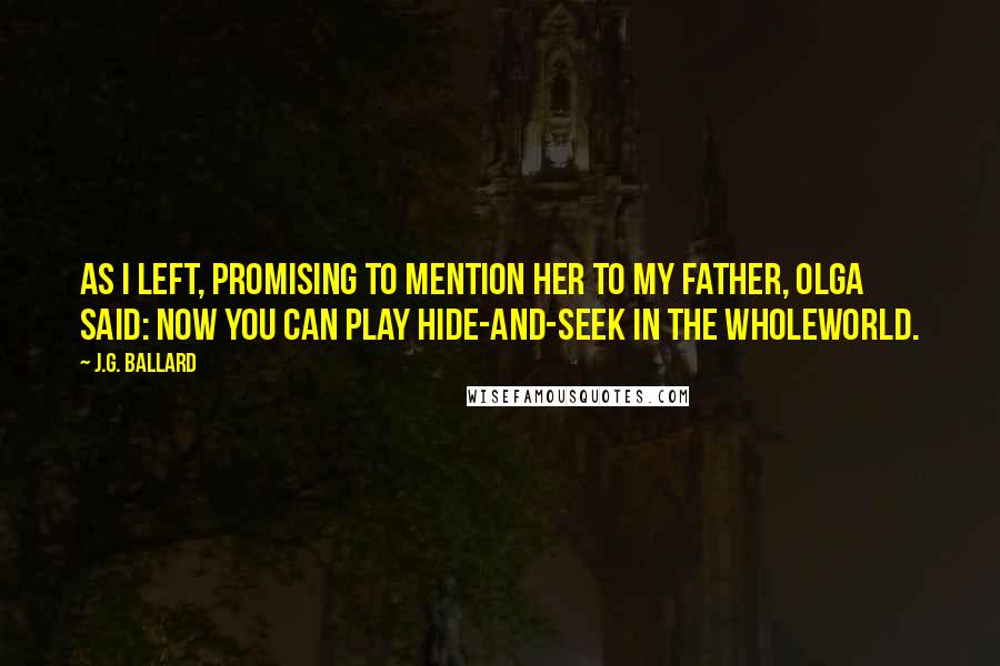 J.G. Ballard Quotes: As I left, promising to mention her to my father, Olga said: Now you can play hide-and-seek in the wholeworld.