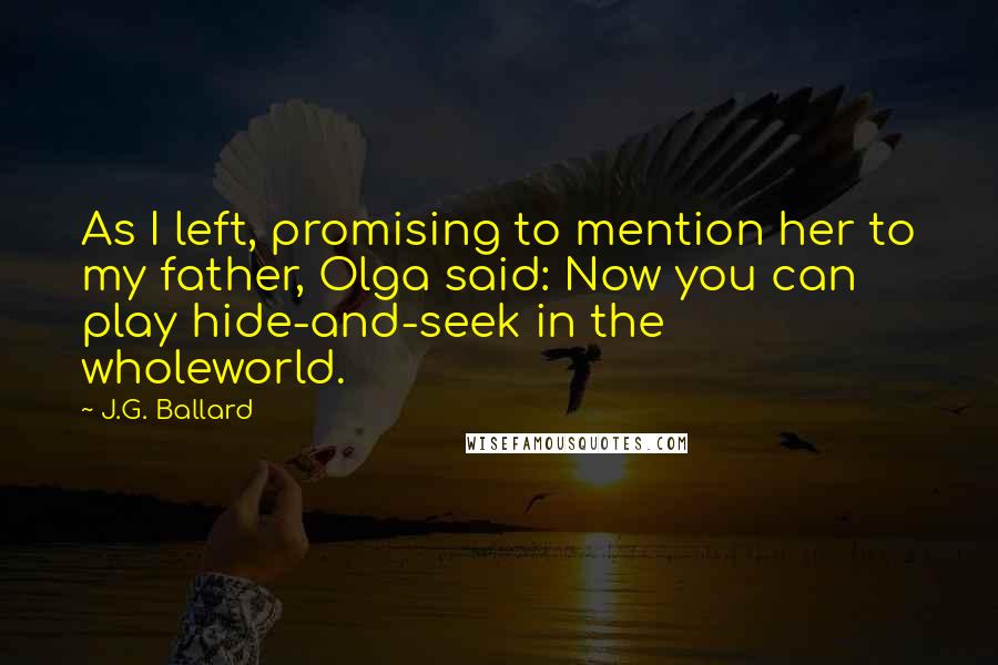 J.G. Ballard Quotes: As I left, promising to mention her to my father, Olga said: Now you can play hide-and-seek in the wholeworld.