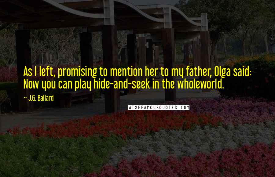 J.G. Ballard Quotes: As I left, promising to mention her to my father, Olga said: Now you can play hide-and-seek in the wholeworld.