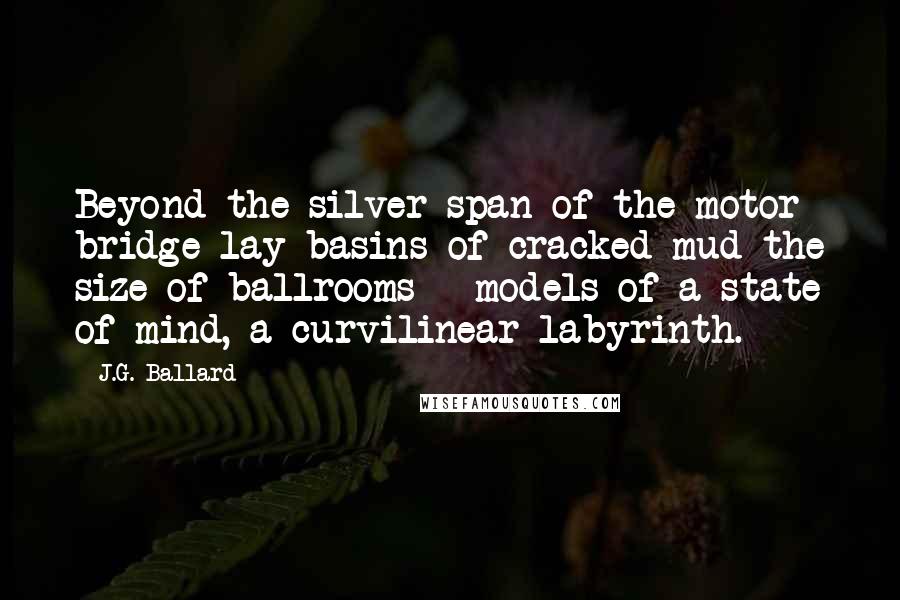 J.G. Ballard Quotes: Beyond the silver span of the motor bridge lay basins of cracked mud the size of ballrooms - models of a state of mind, a curvilinear labyrinth.