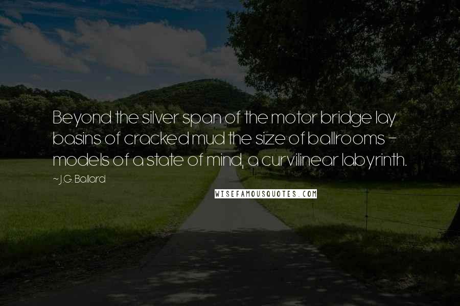 J.G. Ballard Quotes: Beyond the silver span of the motor bridge lay basins of cracked mud the size of ballrooms - models of a state of mind, a curvilinear labyrinth.