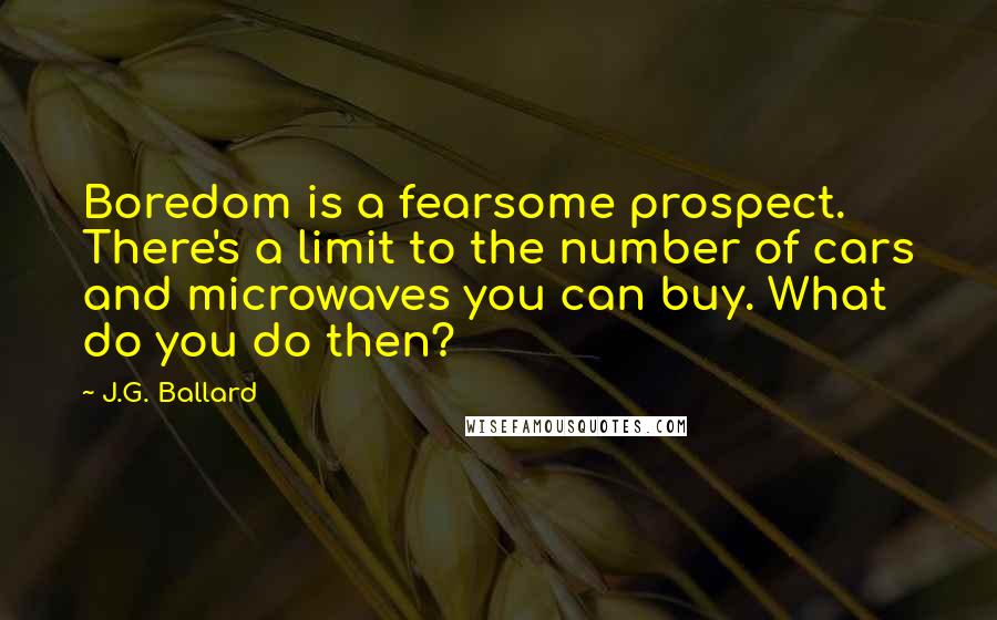 J.G. Ballard Quotes: Boredom is a fearsome prospect. There's a limit to the number of cars and microwaves you can buy. What do you do then?