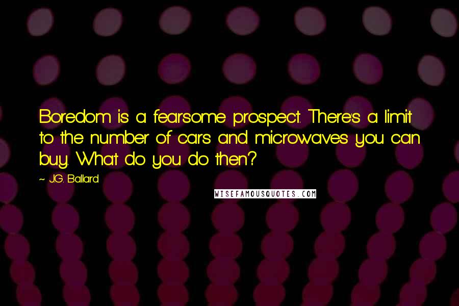 J.G. Ballard Quotes: Boredom is a fearsome prospect. There's a limit to the number of cars and microwaves you can buy. What do you do then?