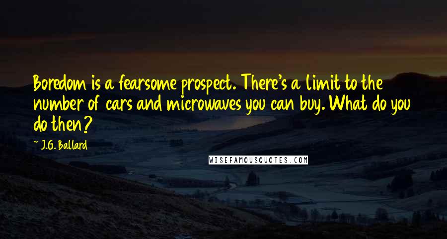 J.G. Ballard Quotes: Boredom is a fearsome prospect. There's a limit to the number of cars and microwaves you can buy. What do you do then?