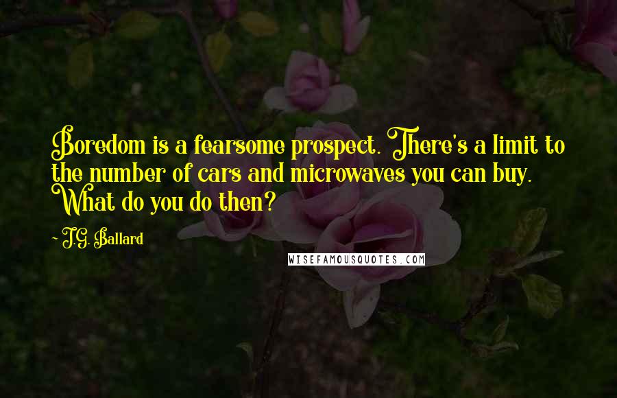 J.G. Ballard Quotes: Boredom is a fearsome prospect. There's a limit to the number of cars and microwaves you can buy. What do you do then?