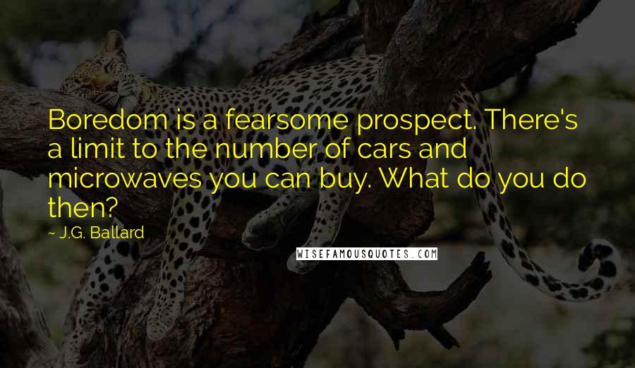 J.G. Ballard Quotes: Boredom is a fearsome prospect. There's a limit to the number of cars and microwaves you can buy. What do you do then?