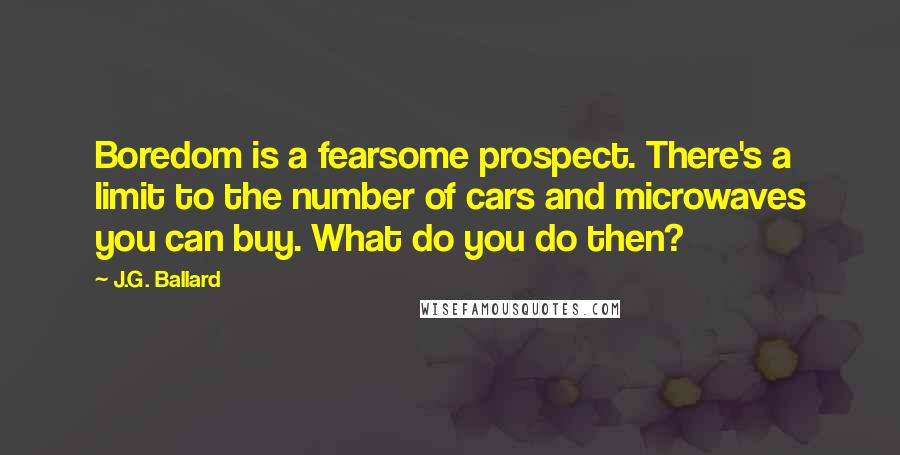 J.G. Ballard Quotes: Boredom is a fearsome prospect. There's a limit to the number of cars and microwaves you can buy. What do you do then?