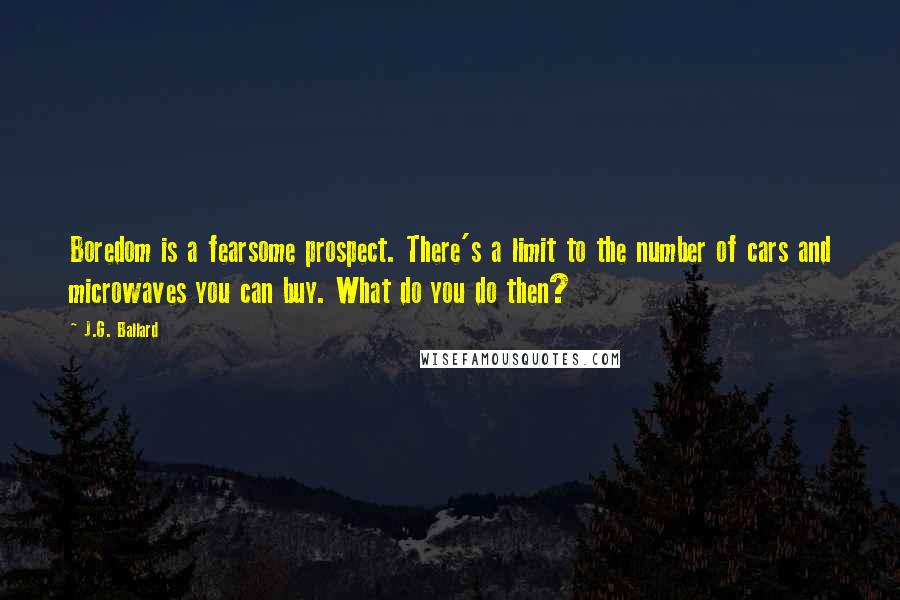 J.G. Ballard Quotes: Boredom is a fearsome prospect. There's a limit to the number of cars and microwaves you can buy. What do you do then?