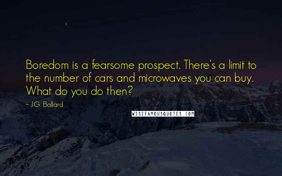 J.G. Ballard Quotes: Boredom is a fearsome prospect. There's a limit to the number of cars and microwaves you can buy. What do you do then?