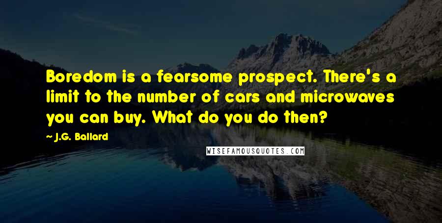 J.G. Ballard Quotes: Boredom is a fearsome prospect. There's a limit to the number of cars and microwaves you can buy. What do you do then?