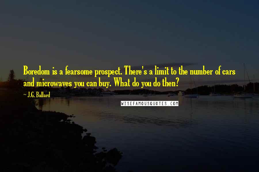 J.G. Ballard Quotes: Boredom is a fearsome prospect. There's a limit to the number of cars and microwaves you can buy. What do you do then?