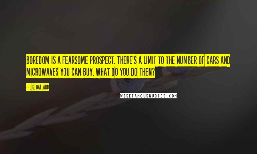 J.G. Ballard Quotes: Boredom is a fearsome prospect. There's a limit to the number of cars and microwaves you can buy. What do you do then?