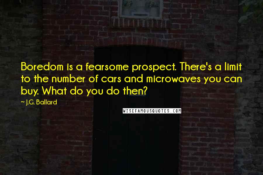 J.G. Ballard Quotes: Boredom is a fearsome prospect. There's a limit to the number of cars and microwaves you can buy. What do you do then?
