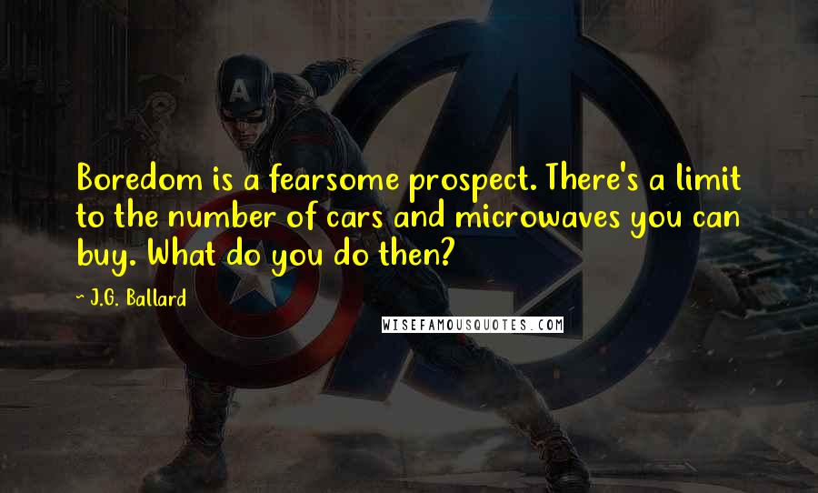 J.G. Ballard Quotes: Boredom is a fearsome prospect. There's a limit to the number of cars and microwaves you can buy. What do you do then?