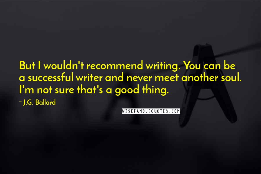 J.G. Ballard Quotes: But I wouldn't recommend writing. You can be a successful writer and never meet another soul. I'm not sure that's a good thing.