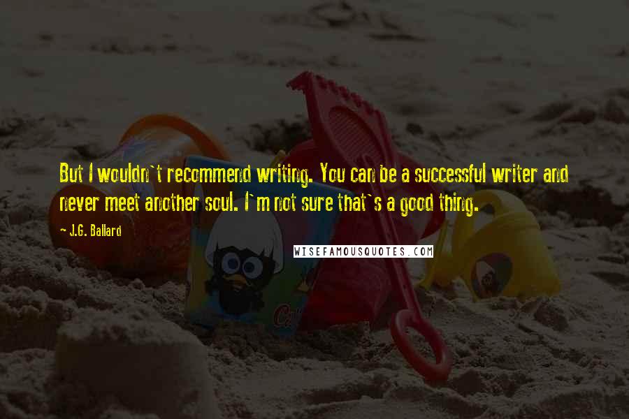 J.G. Ballard Quotes: But I wouldn't recommend writing. You can be a successful writer and never meet another soul. I'm not sure that's a good thing.