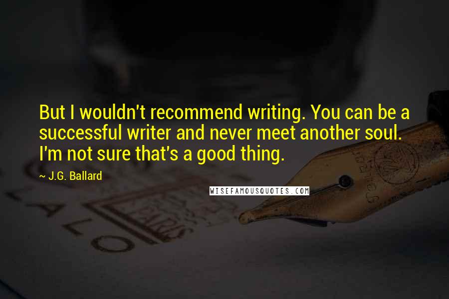 J.G. Ballard Quotes: But I wouldn't recommend writing. You can be a successful writer and never meet another soul. I'm not sure that's a good thing.