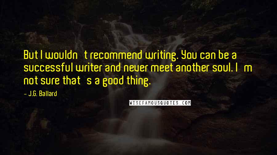 J.G. Ballard Quotes: But I wouldn't recommend writing. You can be a successful writer and never meet another soul. I'm not sure that's a good thing.