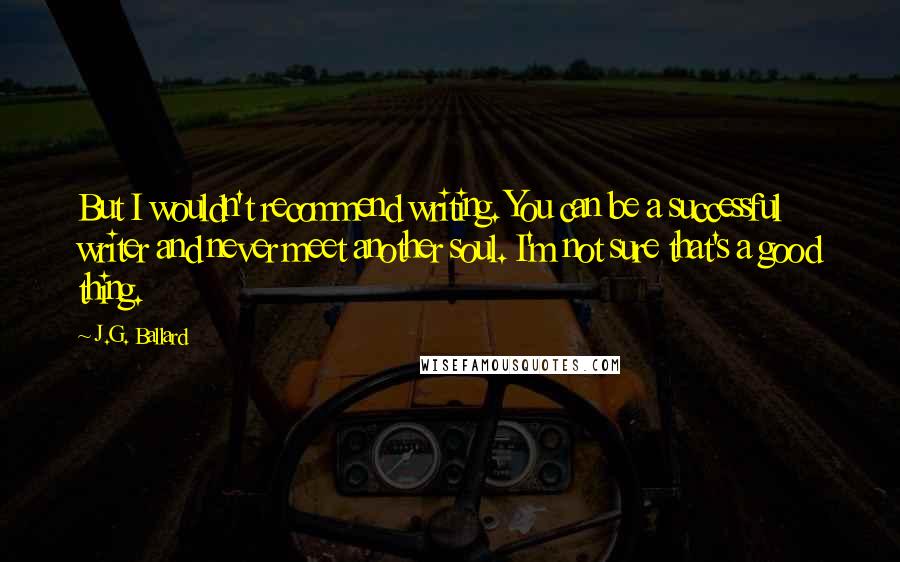 J.G. Ballard Quotes: But I wouldn't recommend writing. You can be a successful writer and never meet another soul. I'm not sure that's a good thing.