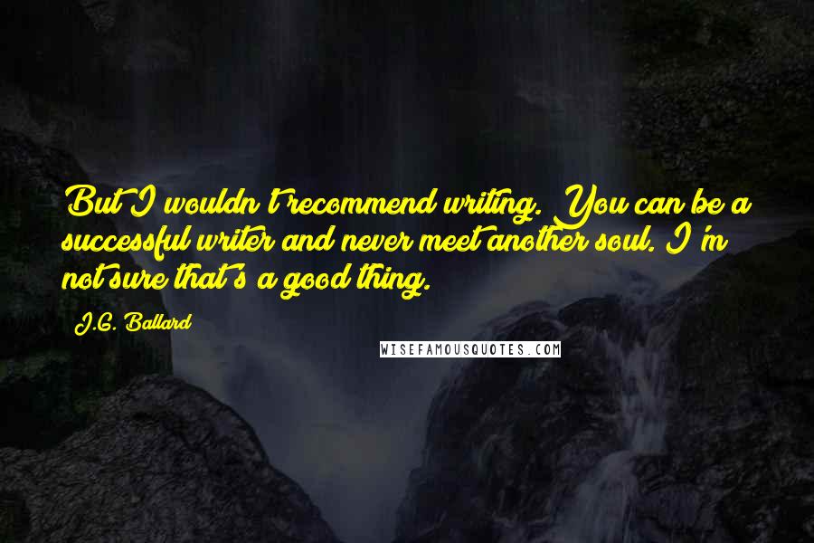 J.G. Ballard Quotes: But I wouldn't recommend writing. You can be a successful writer and never meet another soul. I'm not sure that's a good thing.