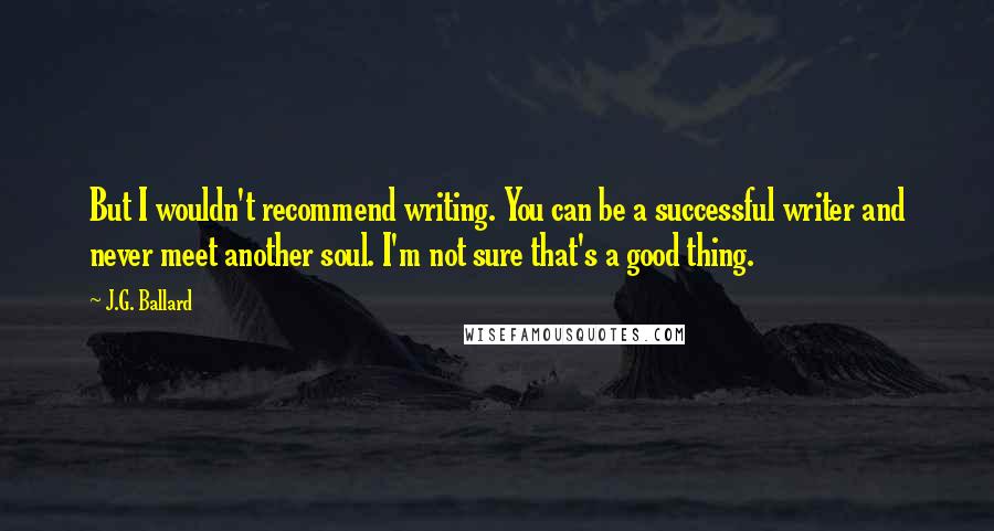 J.G. Ballard Quotes: But I wouldn't recommend writing. You can be a successful writer and never meet another soul. I'm not sure that's a good thing.