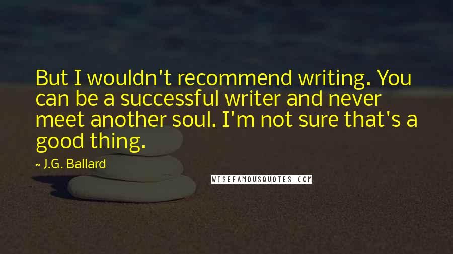 J.G. Ballard Quotes: But I wouldn't recommend writing. You can be a successful writer and never meet another soul. I'm not sure that's a good thing.