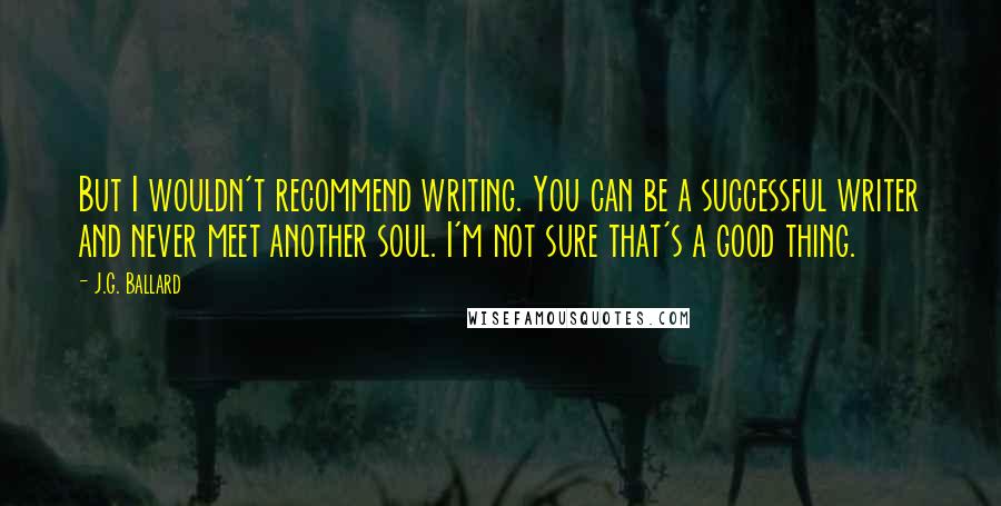 J.G. Ballard Quotes: But I wouldn't recommend writing. You can be a successful writer and never meet another soul. I'm not sure that's a good thing.