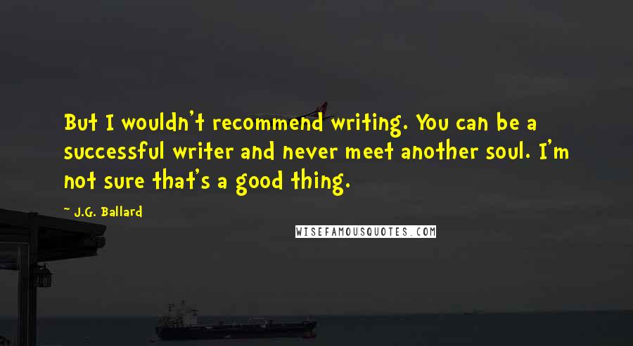 J.G. Ballard Quotes: But I wouldn't recommend writing. You can be a successful writer and never meet another soul. I'm not sure that's a good thing.