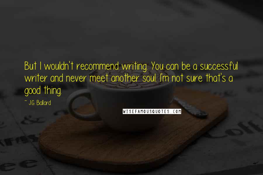 J.G. Ballard Quotes: But I wouldn't recommend writing. You can be a successful writer and never meet another soul. I'm not sure that's a good thing.