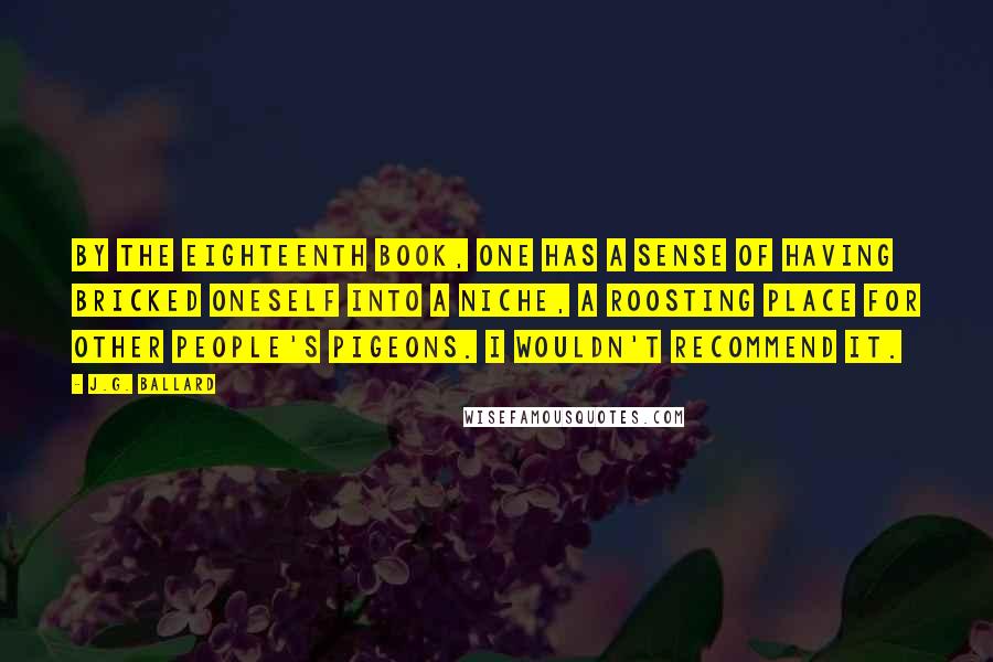 J.G. Ballard Quotes: By the eighteenth book, one has a sense of having bricked oneself into a niche, a roosting place for other people's pigeons. I wouldn't recommend it.