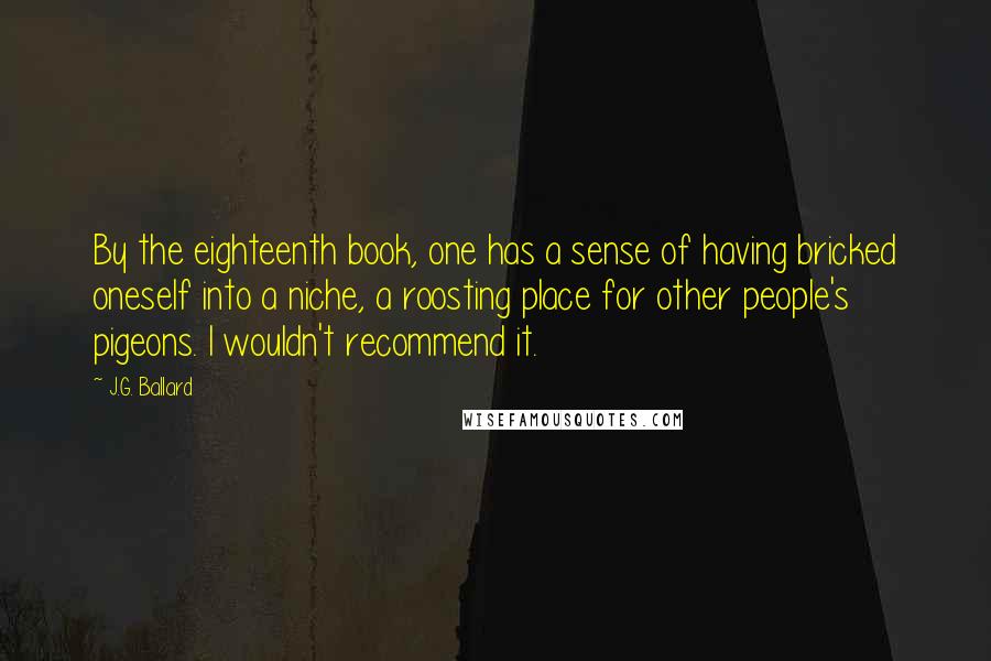 J.G. Ballard Quotes: By the eighteenth book, one has a sense of having bricked oneself into a niche, a roosting place for other people's pigeons. I wouldn't recommend it.