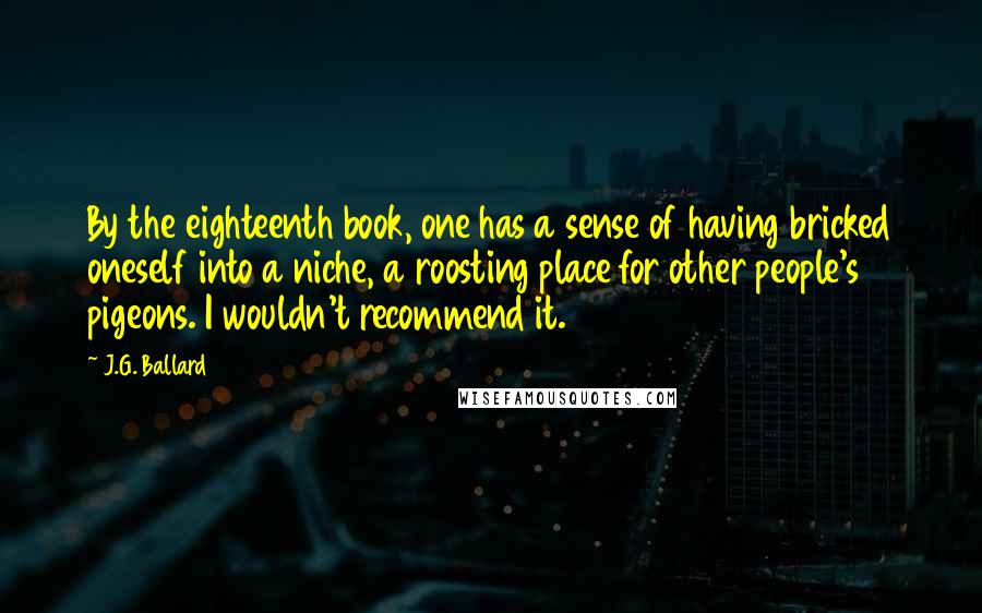 J.G. Ballard Quotes: By the eighteenth book, one has a sense of having bricked oneself into a niche, a roosting place for other people's pigeons. I wouldn't recommend it.