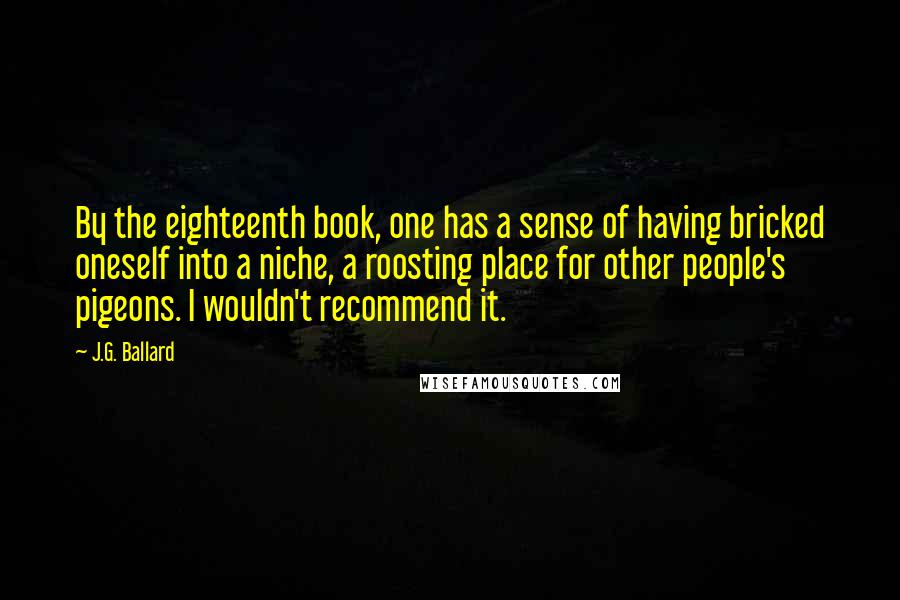 J.G. Ballard Quotes: By the eighteenth book, one has a sense of having bricked oneself into a niche, a roosting place for other people's pigeons. I wouldn't recommend it.