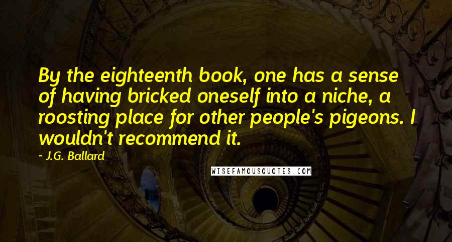 J.G. Ballard Quotes: By the eighteenth book, one has a sense of having bricked oneself into a niche, a roosting place for other people's pigeons. I wouldn't recommend it.