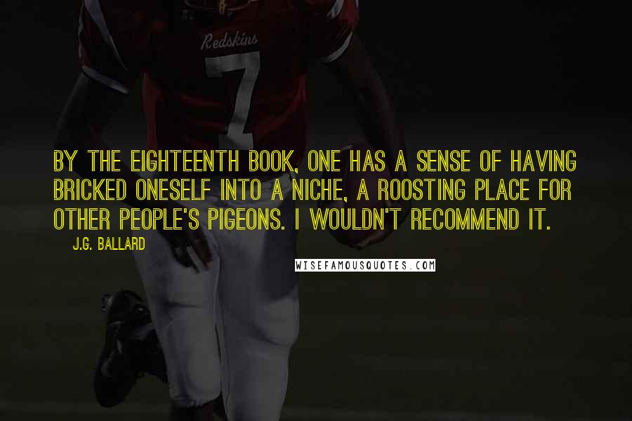 J.G. Ballard Quotes: By the eighteenth book, one has a sense of having bricked oneself into a niche, a roosting place for other people's pigeons. I wouldn't recommend it.