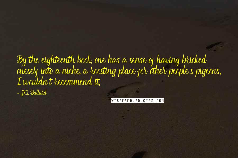 J.G. Ballard Quotes: By the eighteenth book, one has a sense of having bricked oneself into a niche, a roosting place for other people's pigeons. I wouldn't recommend it.