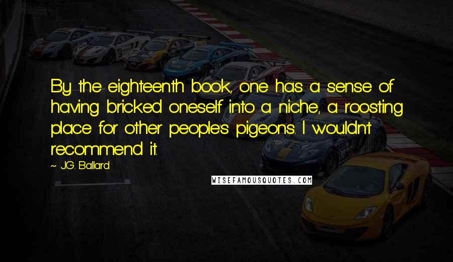 J.G. Ballard Quotes: By the eighteenth book, one has a sense of having bricked oneself into a niche, a roosting place for other people's pigeons. I wouldn't recommend it.