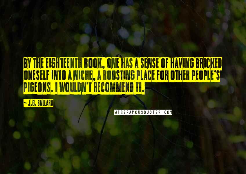 J.G. Ballard Quotes: By the eighteenth book, one has a sense of having bricked oneself into a niche, a roosting place for other people's pigeons. I wouldn't recommend it.