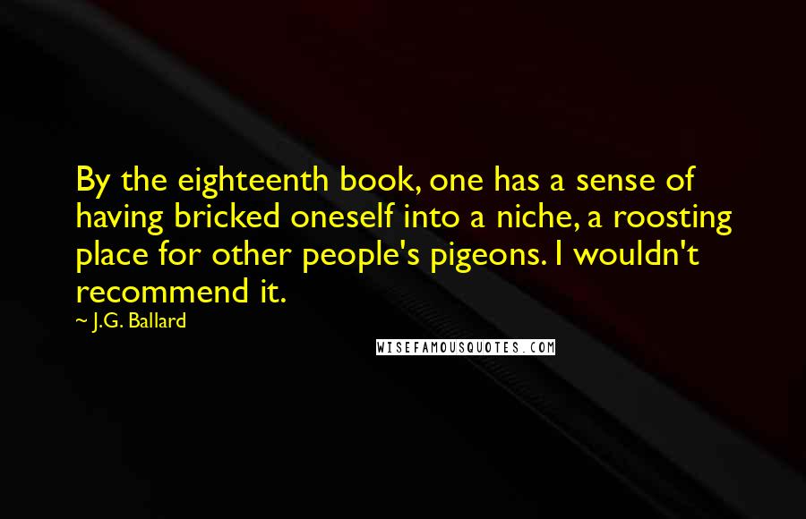 J.G. Ballard Quotes: By the eighteenth book, one has a sense of having bricked oneself into a niche, a roosting place for other people's pigeons. I wouldn't recommend it.