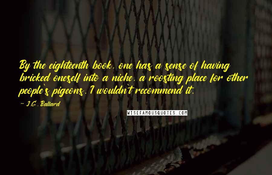 J.G. Ballard Quotes: By the eighteenth book, one has a sense of having bricked oneself into a niche, a roosting place for other people's pigeons. I wouldn't recommend it.