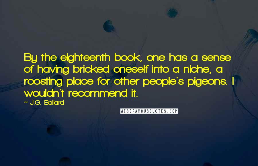 J.G. Ballard Quotes: By the eighteenth book, one has a sense of having bricked oneself into a niche, a roosting place for other people's pigeons. I wouldn't recommend it.