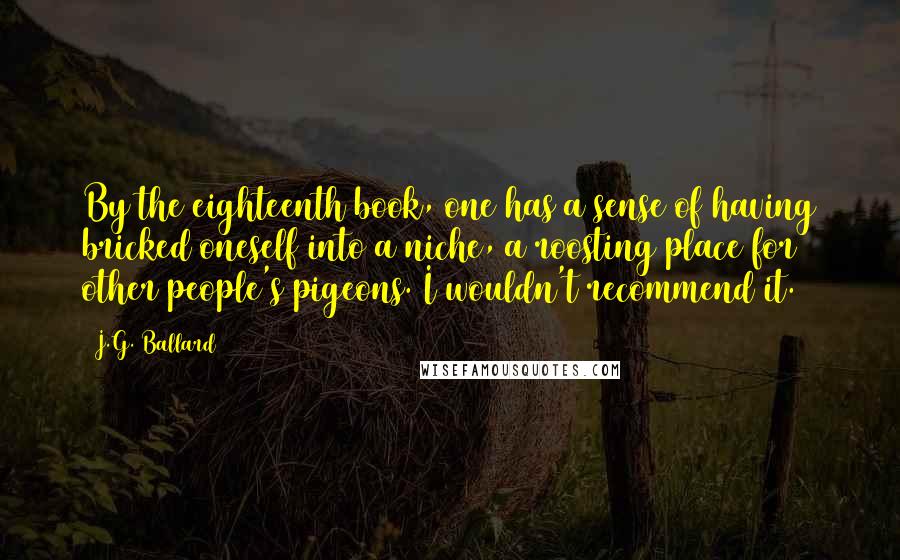 J.G. Ballard Quotes: By the eighteenth book, one has a sense of having bricked oneself into a niche, a roosting place for other people's pigeons. I wouldn't recommend it.