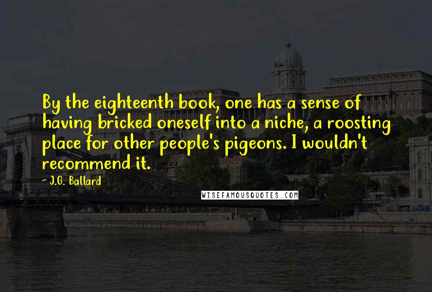 J.G. Ballard Quotes: By the eighteenth book, one has a sense of having bricked oneself into a niche, a roosting place for other people's pigeons. I wouldn't recommend it.